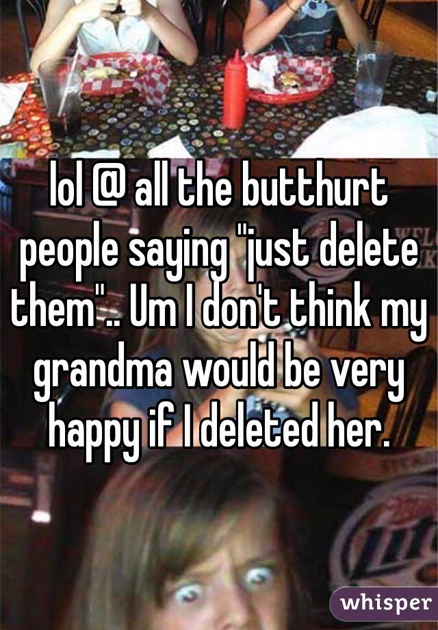lol @ all the butthurt people saying "just delete them".. Um I don't think my grandma would be very happy if I deleted her. 