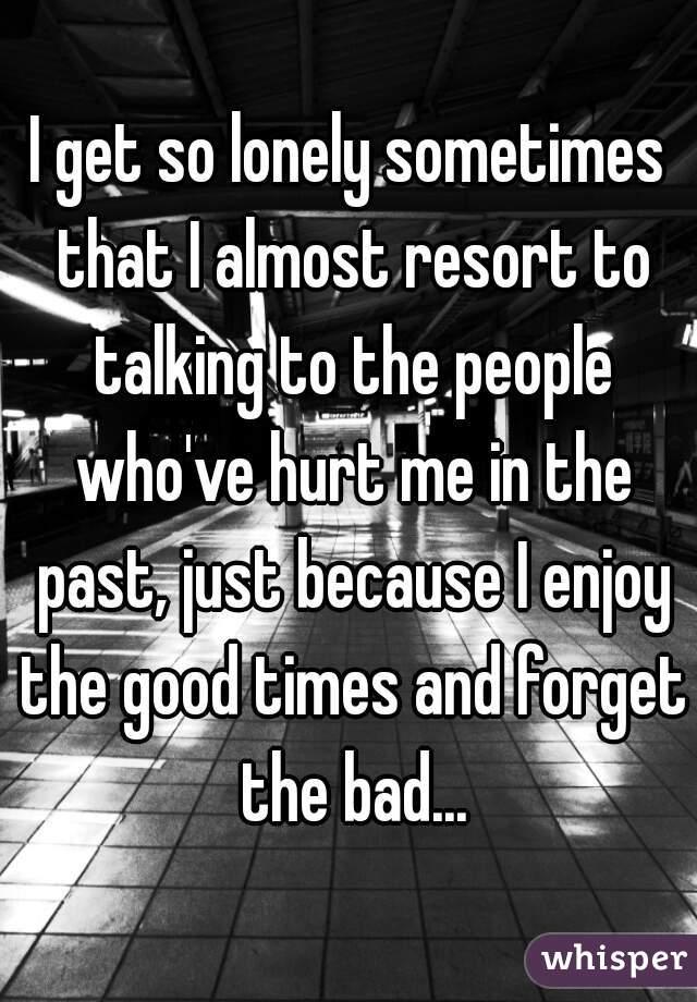 I get so lonely sometimes that I almost resort to talking to the people who've hurt me in the past, just because I enjoy the good times and forget the bad...