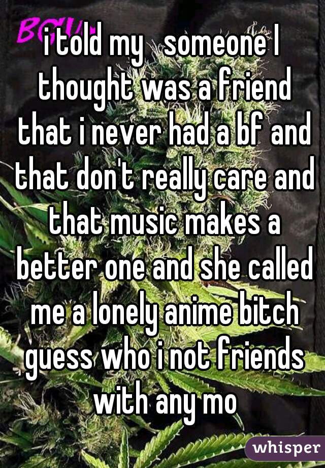 i told my   someone I thought was a friend that i never had a bf and that don't really care and that music makes a better one and she called me a lonely anime bitch guess who i not friends with any mo