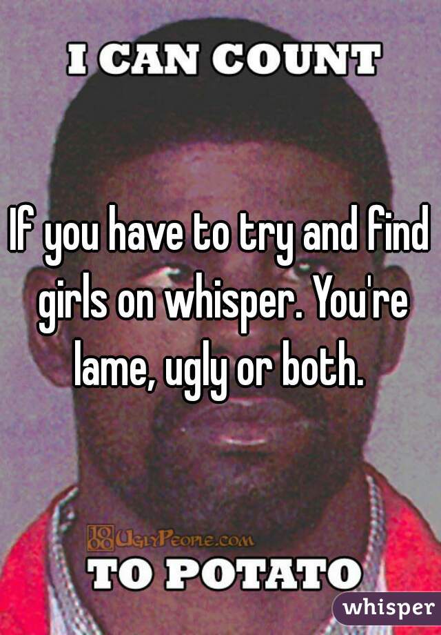 If you have to try and find girls on whisper. You're lame, ugly or both. 