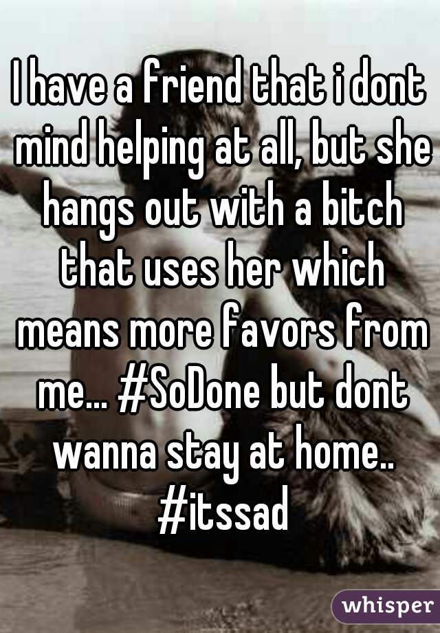 I have a friend that i dont mind helping at all, but she hangs out with a bitch that uses her which means more favors from me... #SoDone but dont wanna stay at home.. #itssad