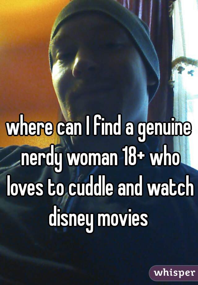 where can I find a genuine nerdy woman 18+ who loves to cuddle and watch disney movies 