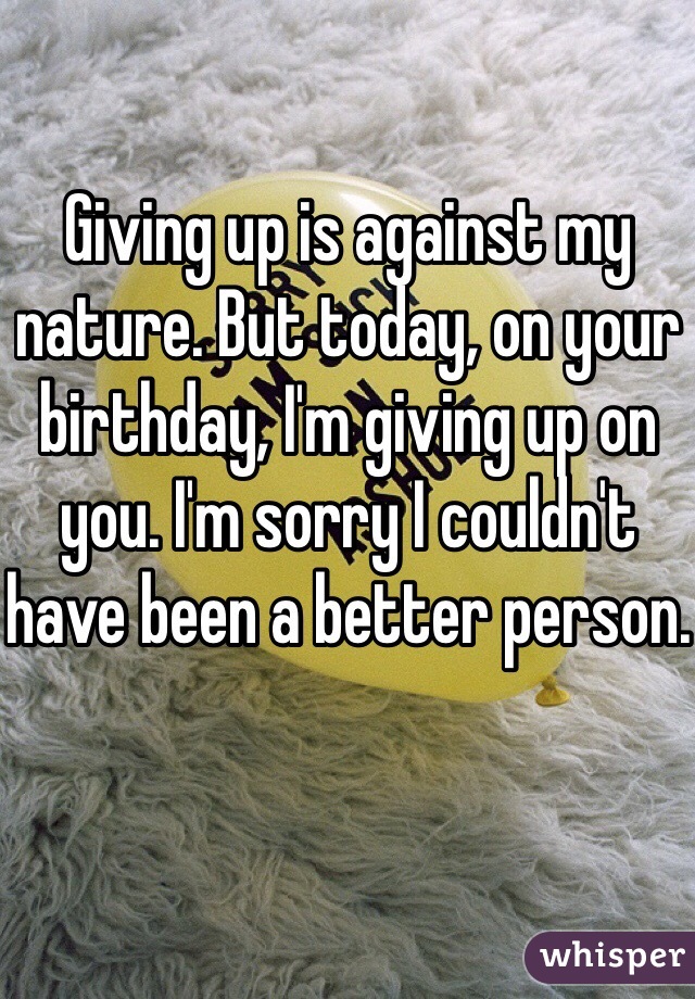 Giving up is against my nature. But today, on your birthday, I'm giving up on you. I'm sorry I couldn't have been a better person.