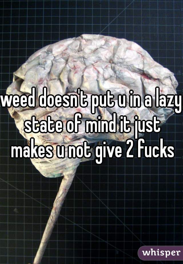 weed doesn't put u in a lazy state of mind it just makes u not give 2 fucks