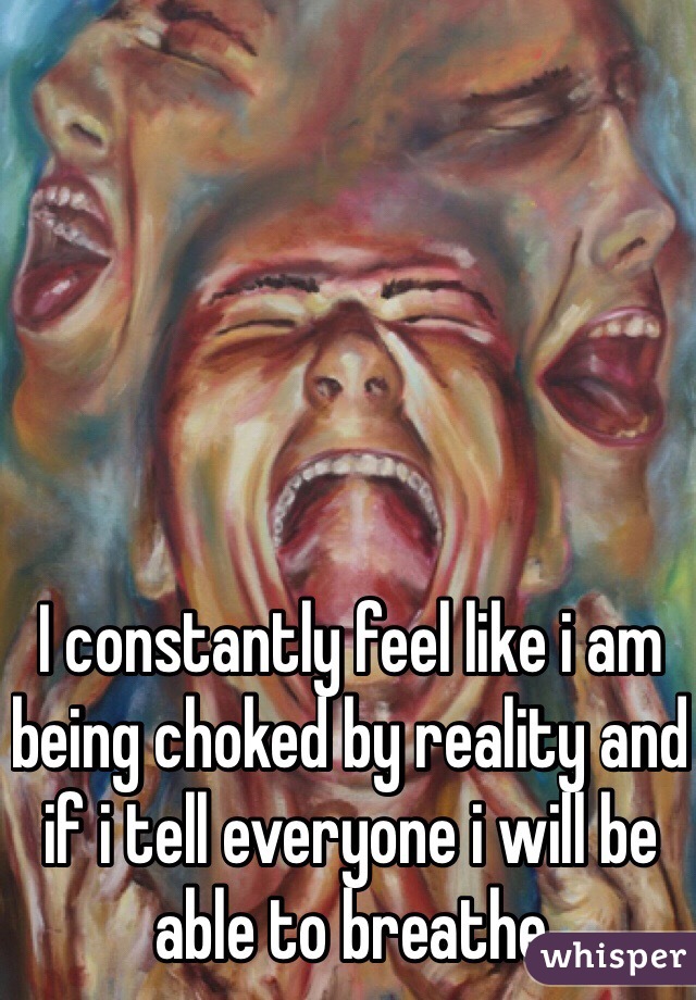 I constantly feel like i am being choked by reality and if i tell everyone i will be able to breathe