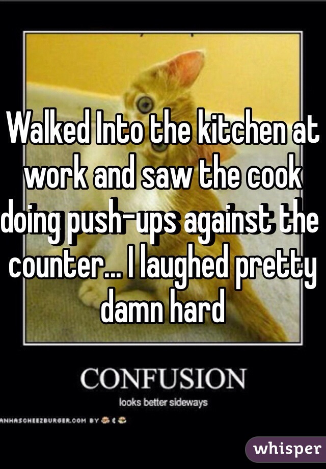 Walked Into the kitchen at work and saw the cook doing push-ups against the counter... I laughed pretty damn hard 