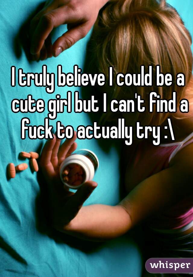 I truly believe I could be a cute girl but I can't find a fuck to actually try :\ 