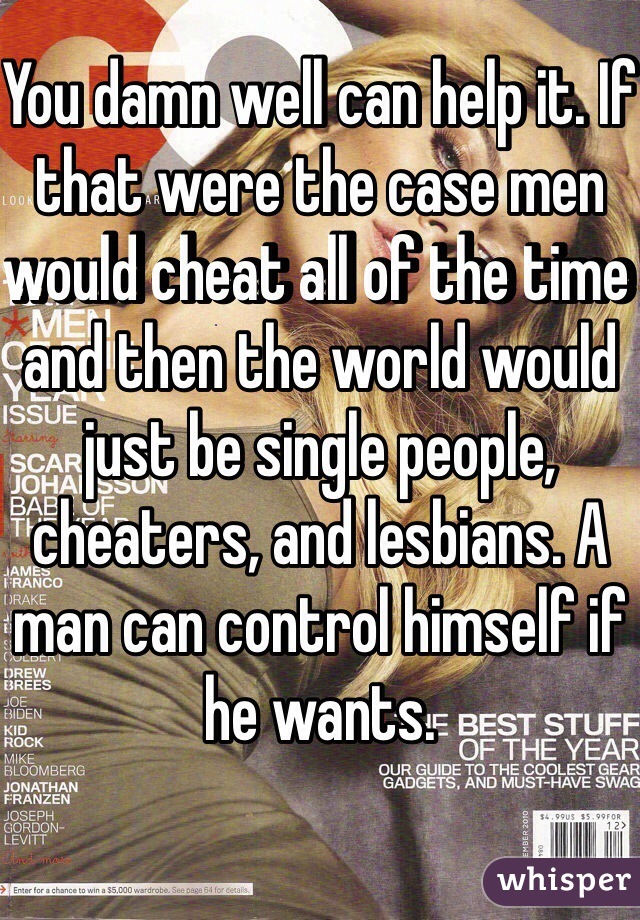 You damn well can help it. If that were the case men would cheat all of the time and then the world would just be single people, cheaters, and lesbians. A man can control himself if he wants.