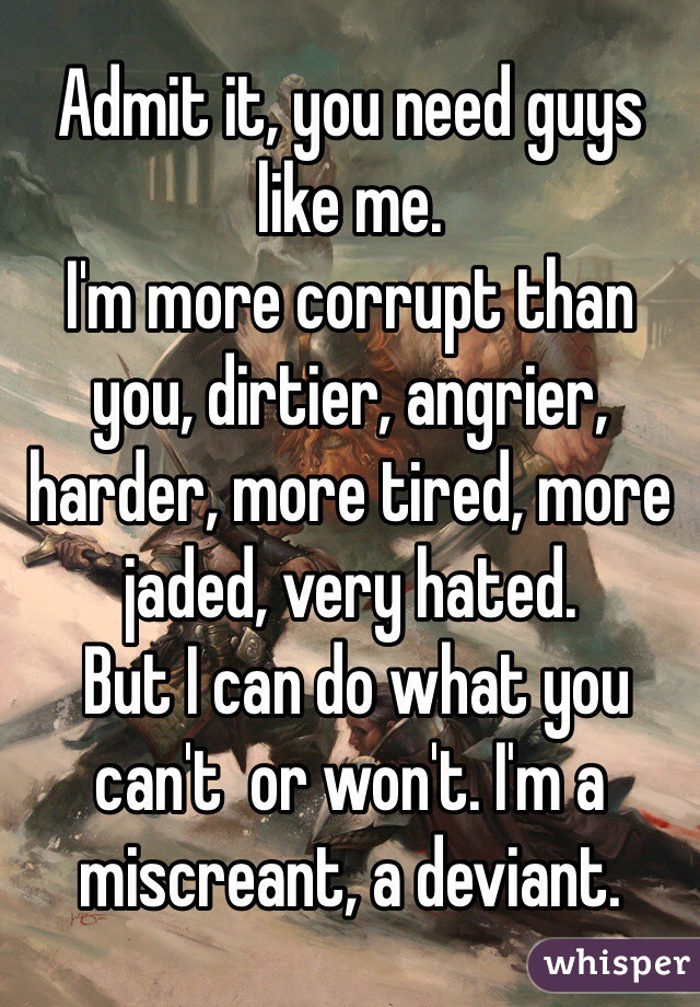 Admit it, you need guys like me. 
I'm more corrupt than you, dirtier, angrier, harder, more tired, more jaded, very hated.
 But I can do what you can't  or won't. I'm a miscreant, a deviant.  