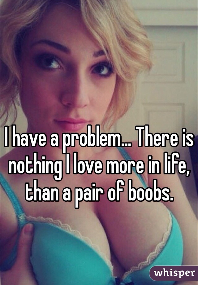 I have a problem... There is nothing I love more in life, than a pair of boobs.