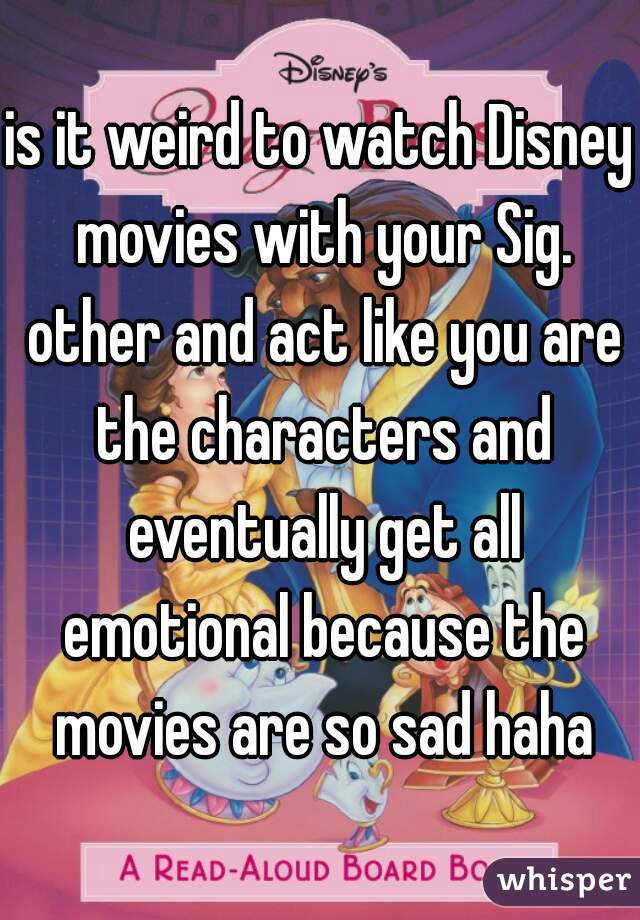 is it weird to watch Disney movies with your Sig. other and act like you are the characters and eventually get all emotional because the movies are so sad haha