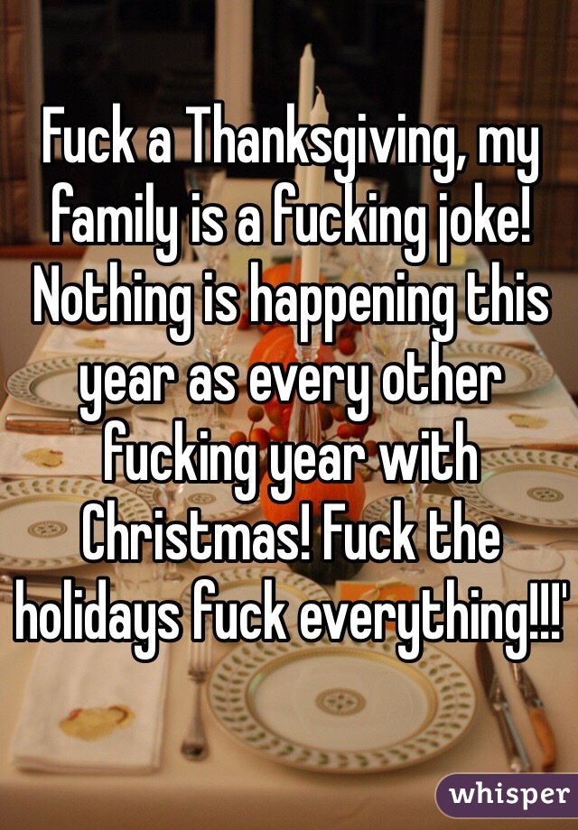 Fuck a Thanksgiving, my family is a fucking joke! Nothing is happening this year as every other fucking year with Christmas! Fuck the holidays fuck everything!!!'