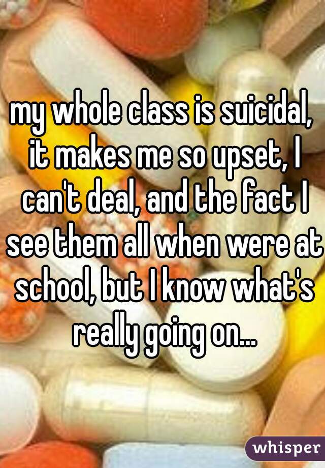 my whole class is suicidal, it makes me so upset, I can't deal, and the fact I see them all when were at school, but I know what's really going on...