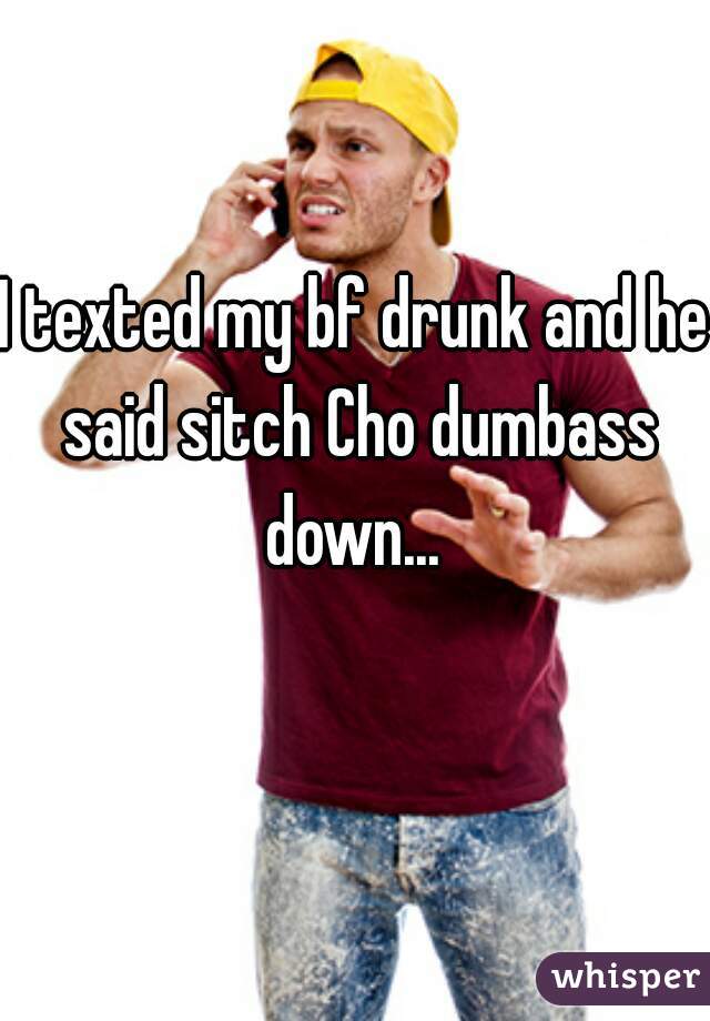 I texted my bf drunk and he said sitch Cho dumbass down... 
 