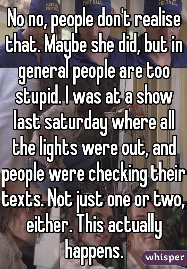 No no, people don't realise that. Maybe she did, but in general people are too stupid. I was at a show last saturday where all the lights were out, and people were checking their texts. Not just one or two, either. This actually happens.