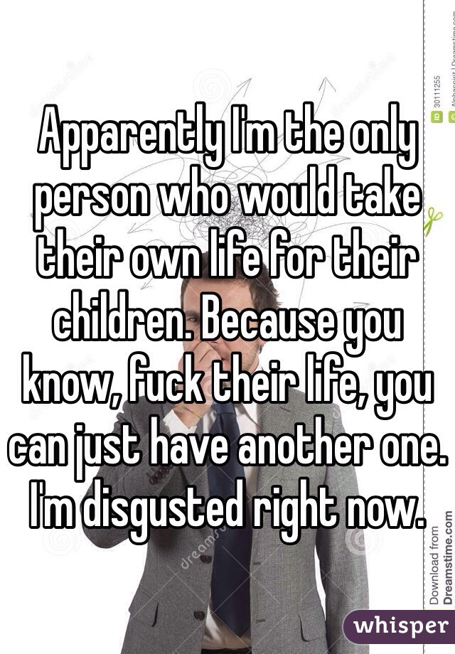 Apparently I'm the only person who would take their own life for their children. Because you know, fuck their life, you can just have another one. I'm disgusted right now.