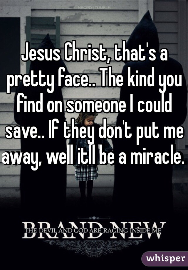 Jesus Christ, that's a pretty face.. The kind you find on someone I could save.. If they don't put me away, well itll be a miracle. 