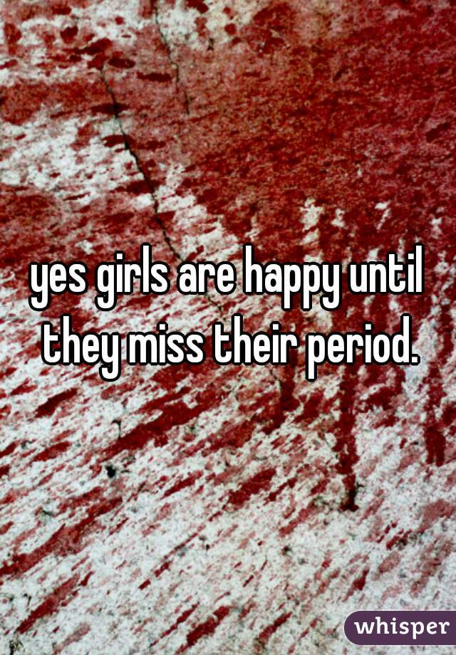 yes girls are happy until they miss their period.