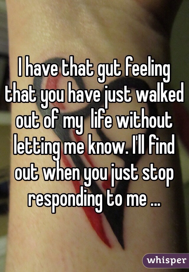 I have that gut feeling that you have just walked out of my  life without letting me know. I'll find out when you just stop responding to me ... 