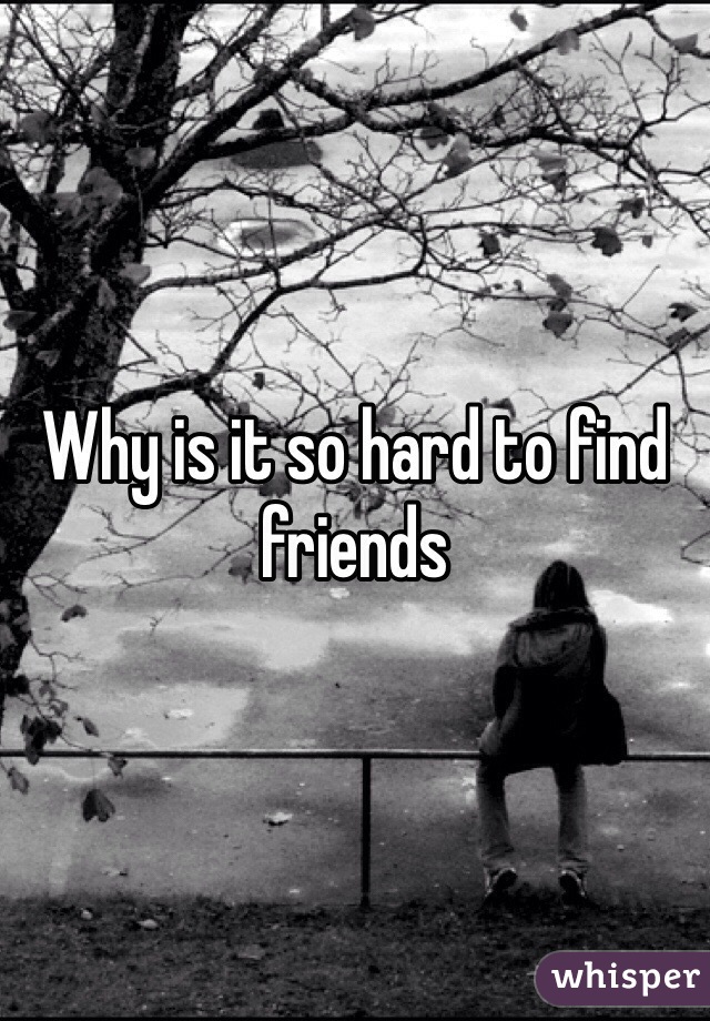 Why is it so hard to find friends 