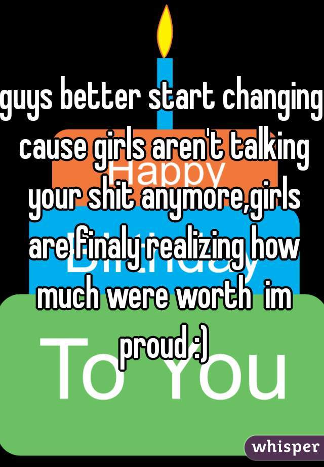 guys better start changing cause girls aren't talking your shit anymore,girls are finaly realizing how much were worth  im proud :)