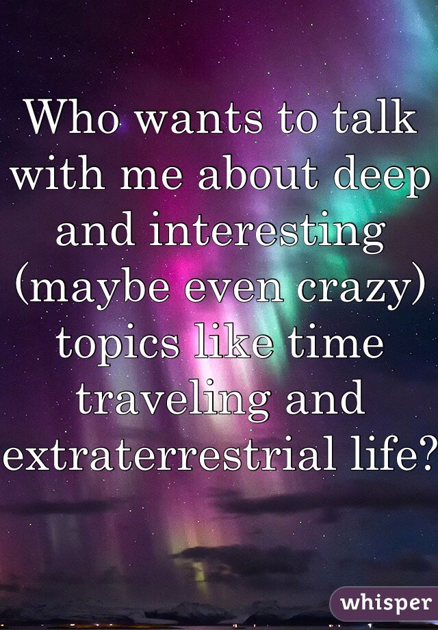 Who wants to talk with me about deep and interesting (maybe even crazy) topics like time traveling and extraterrestrial life? 