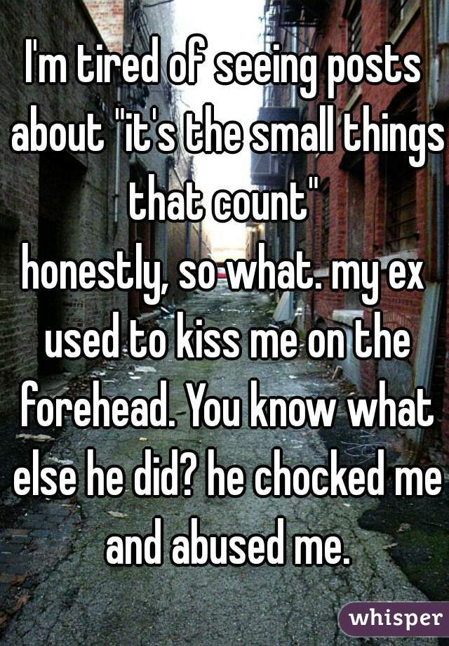 I'm tired of seeing posts about "it's the small things that count" 
honestly, so what. my ex used to kiss me on the forehead. You know what else he did? he chocked me and abused me.