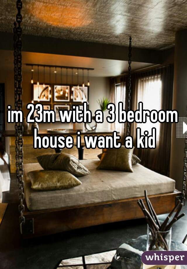 im 23m with a 3 bedroom house i want a kid