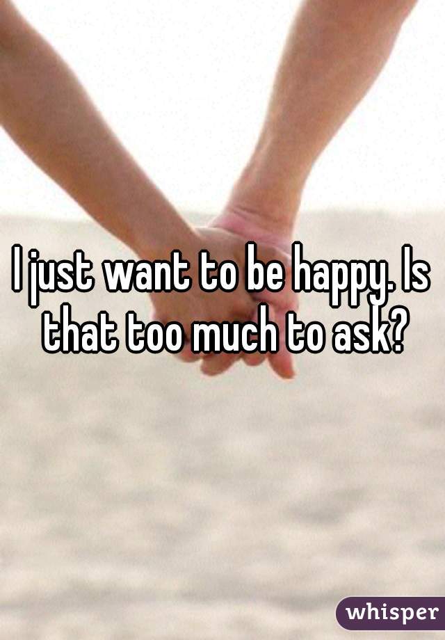 I just want to be happy. Is that too much to ask?