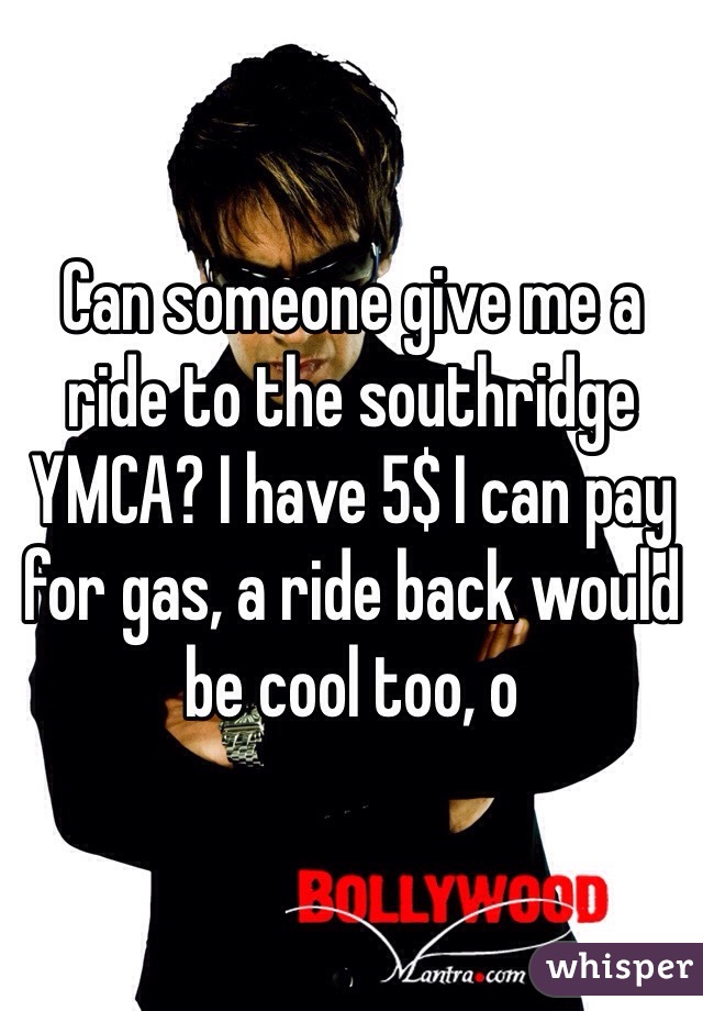 Can someone give me a ride to the southridge YMCA? I have 5$ I can pay for gas, a ride back would be cool too, o