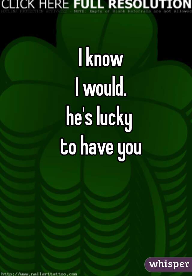 I know
 I would. 
he's lucky 
to have you