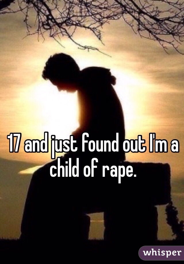 17 and just found out I'm a child of rape. 