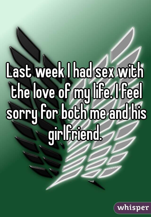 Last week I had sex with the love of my life. I feel sorry for both me and his girlfriend. 