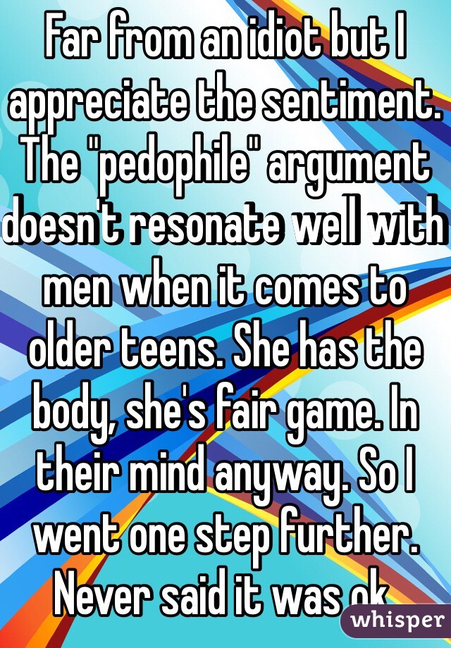 Far from an idiot but I appreciate the sentiment. The "pedophile" argument doesn't resonate well with men when it comes to older teens. She has the body, she's fair game. In their mind anyway. So I went one step further. Never said it was ok.