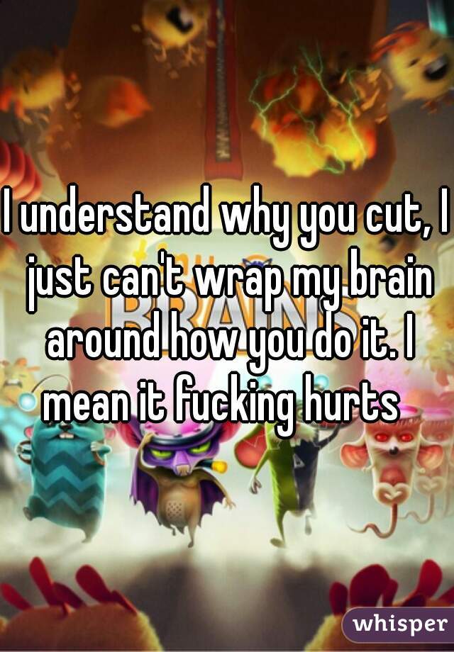 I understand why you cut, I just can't wrap my brain around how you do it. I mean it fucking hurts  