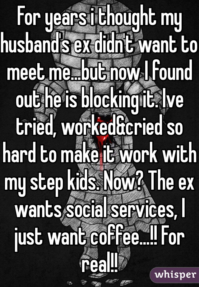 For years i thought my husband's ex didn't want to meet me...but now I found out he is blocking it. Ive tried, worked&cried so hard to make it work with my step kids. Now? The ex wants social services, I just want coffee...!! For real!!