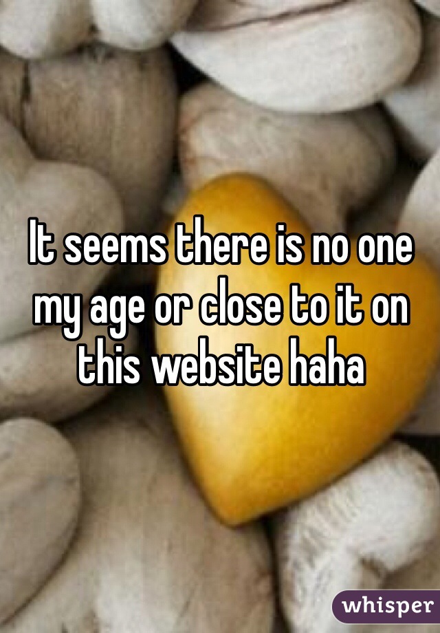 It seems there is no one my age or close to it on this website haha