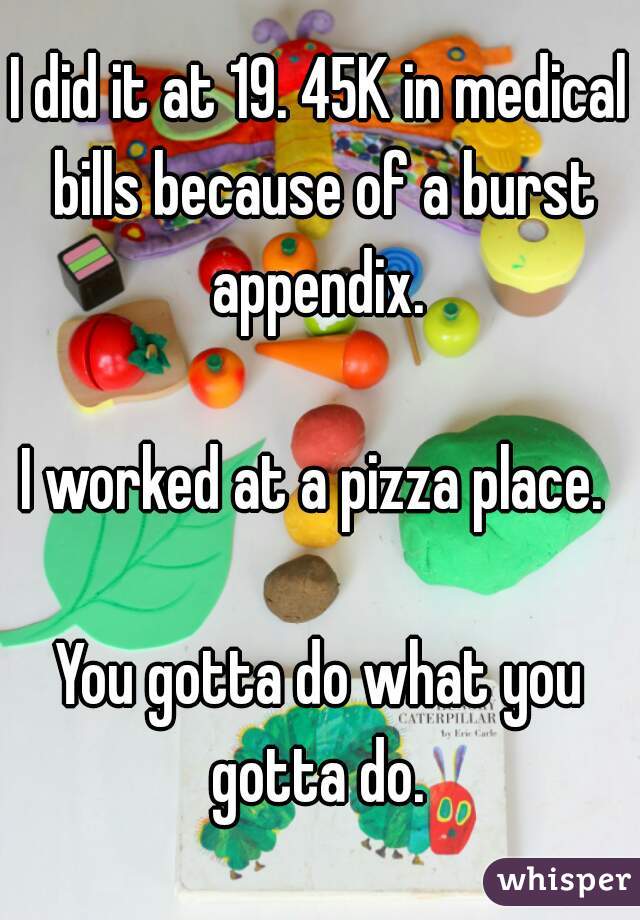 I did it at 19. 45K in medical bills because of a burst appendix. 

I worked at a pizza place. 

You gotta do what you gotta do. 