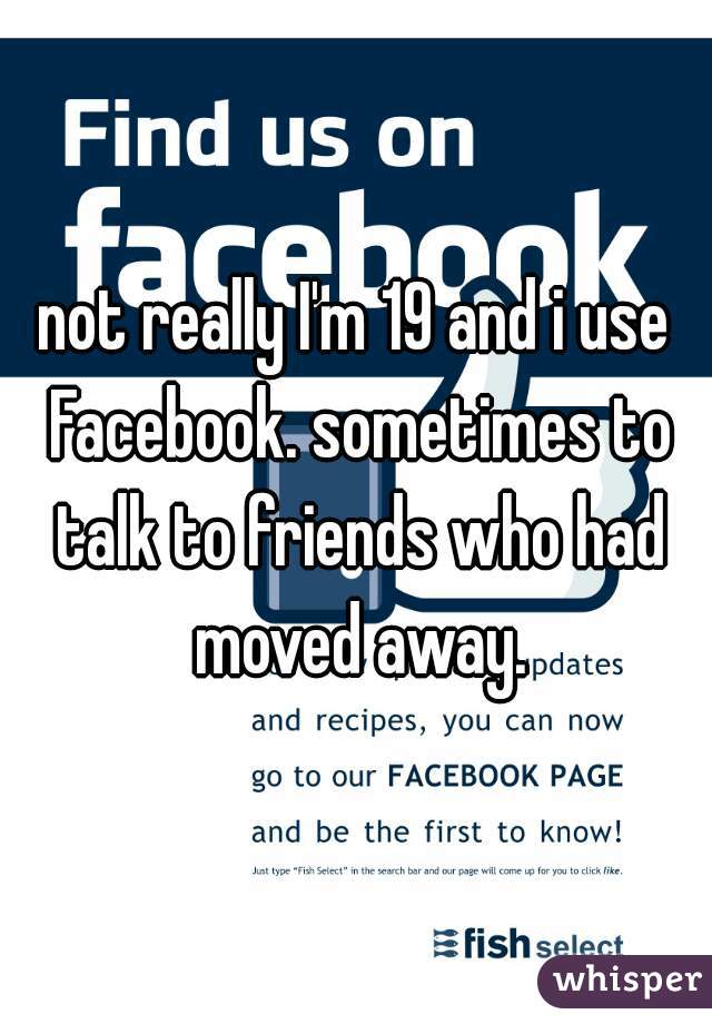 not really I'm 19 and i use Facebook. sometimes to talk to friends who had moved away.