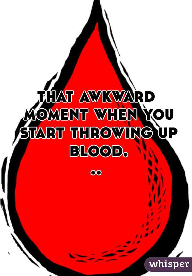 that awkward moment when you start throwing up blood...