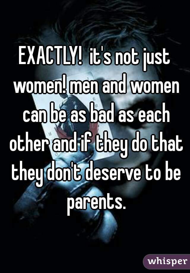 EXACTLY!  it's not just women! men and women can be as bad as each other and if they do that they don't deserve to be parents.