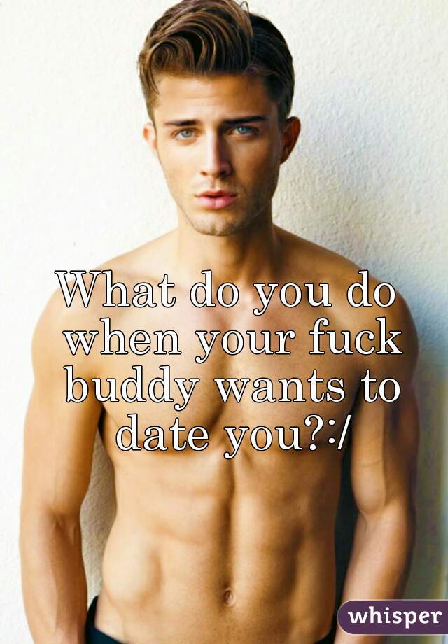 What do you do when your fuck buddy wants to date you?:/