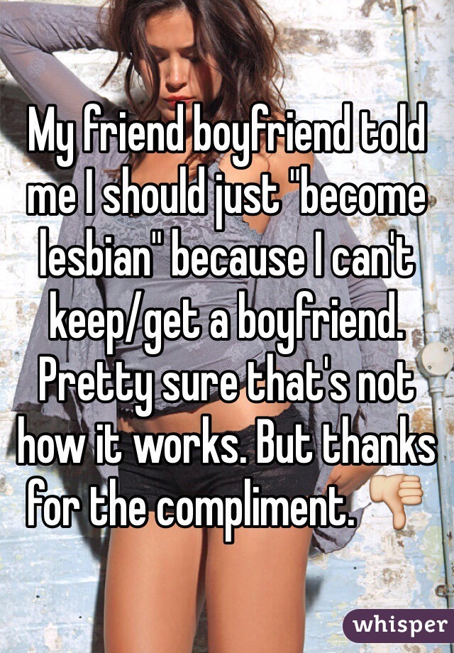 My friend boyfriend told me I should just "become lesbian" because I can't keep/get a boyfriend. Pretty sure that's not how it works. But thanks for the compliment. 