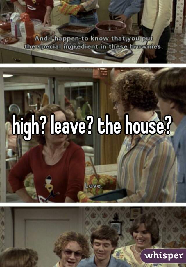 high? leave? the house?