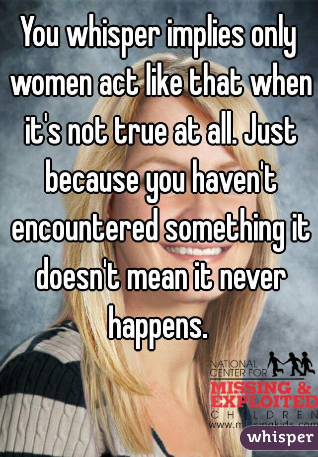 You whisper implies only women act like that when it's not true at all. Just because you haven't encountered something it doesn't mean it never happens. 