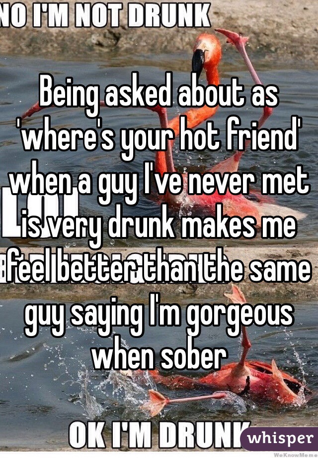 Being asked about as 'where's your hot friend' when a guy I've never met is very drunk makes me feel better than the same guy saying I'm gorgeous when sober