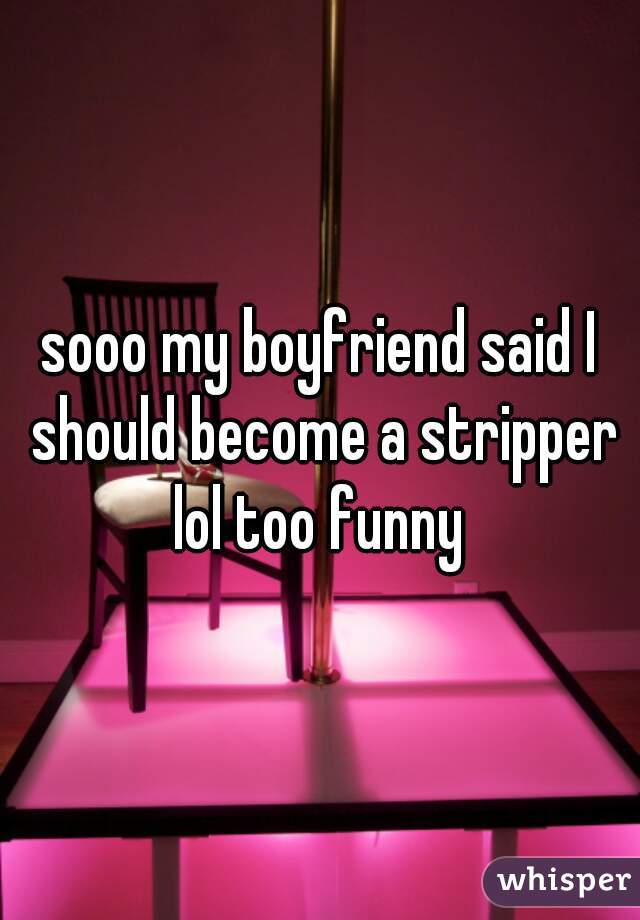 sooo my boyfriend said I should become a stripper lol too funny 