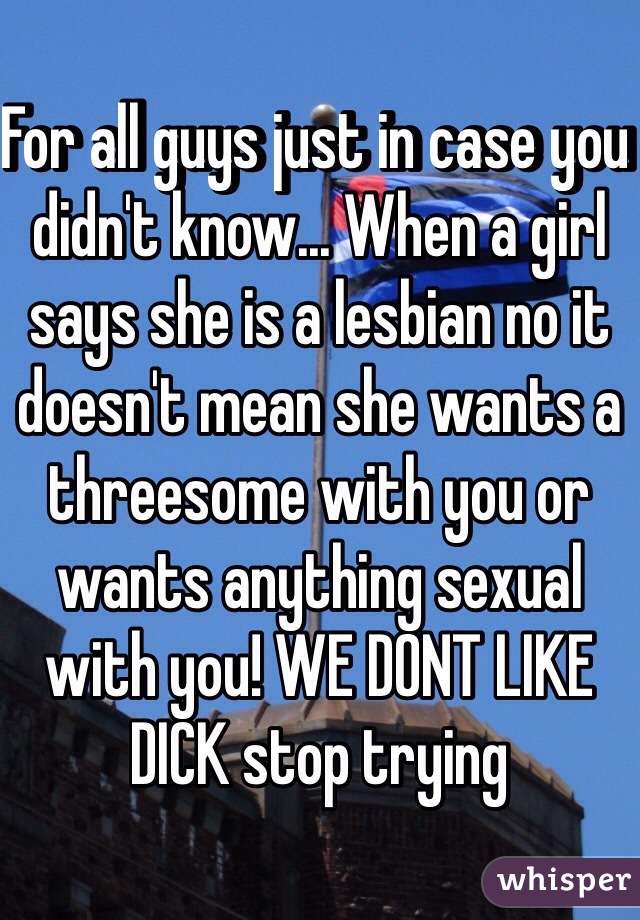 For all guys just in case you didn't know... When a girl says she is a lesbian no it doesn't mean she wants a threesome with you or wants anything sexual with you! WE DONT LIKE DICK stop trying