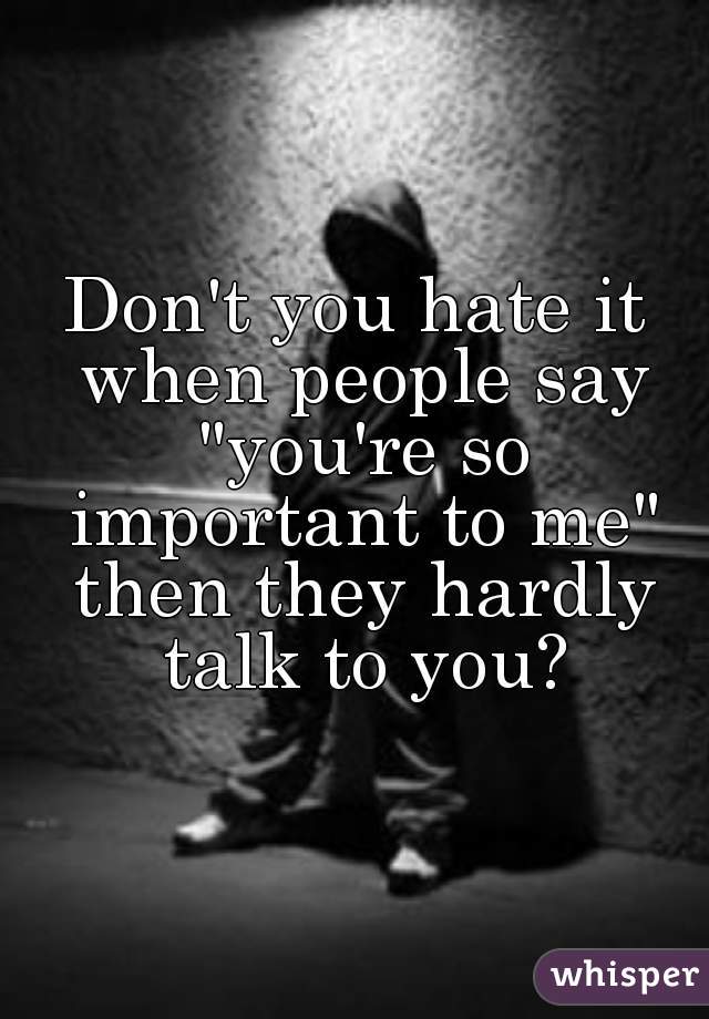 Don't you hate it when people say "you're so important to me" then they hardly talk to you?