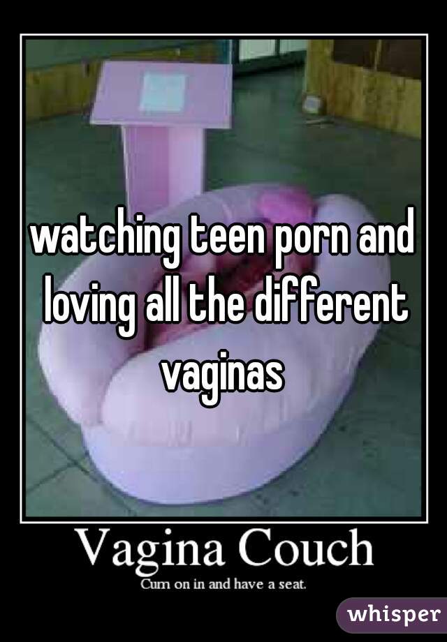 watching teen porn and loving all the different vaginas 